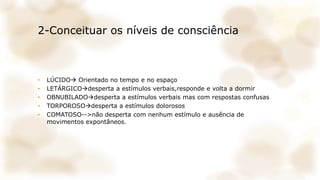 2-Conceituar os níveis de consciência
• LÚCIDO Orientado no tempo e no espaço
• LETÁRGICOdesperta a estímulos verbais,responde e volta a dormir
• OBNUBILADOdesperta a estímulos verbais mas com respostas confusas
• TORPOROSOdesperta a estímulos dolorosos
• COMATOSO-->não desperta com nenhum estímulo e ausência de
movimentos expontâneos.
 