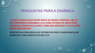 PERGUNTAS PARA A DINÂMICA
• 3) EXISTE ASSOCIAÇÃO ENTRE ÍNDICE DE MASSA CORPORAL (IMC) E
CIRCUNFERÊNCIA ABDOMINAL (CA) COMO FATORES DE RISCO PARA
DOENÇAS CARDIOVASCULARES? COMO SÃO MEDIDOS E CALCULADOS
ESSES DOIS ÍNDICES?
• RESPOSTAA FREQUÊNCIA DE FATORES DE RISCO CARDIOVASCULAR
AUMENTOU COM AUMENTO DO IMC E CA.
 