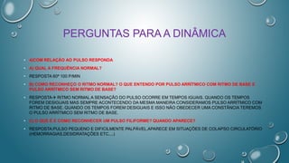 PERGUNTAS PARA A DINÂMICA
• 4)COM RELAÇÃO AO PULSO RESPONDA
• A) QUAL A FREQUÊNCIA NORMAL?
• RESPOSTA 60ª 100 P/MIN
• B) COMO RECONHEÇO O RITMO NORMAL? O QUE ENTENDO POR PULSO ARRÍTMICO COM RITMO DE BASE E
PULSO ARRÍTMICO SEM RITMO DE BASE?
• RESPOSTA RITMO NORMAL A SENSAÇÃO DO PULSO OCORRE EM TEMPOS IGUAIS. QUANDO OS TEMPOS
FOREM DESIGUAIS MAS SEMPRE ACONTECENDO DA MESMA MANEIRA CONSIDERAMOS PULSO ARRÍTMICO COM
RITMO DE BASE. QUANDO OS TEMPOS FOREM DESIGUAIS E ISSO NÃO OBEDECER UMA CONSTÂNCIA TEREMOS
O PULSO ARRÍTMICO SEM RITMO DE BASE.
• C) O QUE É E COMO RECONHECER UM PULSO FILIFORME? QUANDO APARECE?
• RESPOSTA:PULSO PEQUENO E DIFICILMENTE PALPÁVEL.APARECE EM SITUAÇÕES DE COLAPSO CIRCULATÓRIO
(HEMORRAGIAS,DESIDRATAÇÕES ETC....)
 