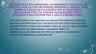 POR QUE NÃO É RECOMENDÁVEL AO MEDIRMOS O PULSO DE UM
PACIENTE FAZÊ-LO POR UM PERÍODO INFERIOR A 1 MINUTO ?POR
EXEMPLO,CONTAR AS PULSAÇÕES POR 30 SEGUNDOS E
MULTIPLICAR POR 2 OU CONTAR AS PULSAÇÕES POR 15
SEGUNDOS E MULTIPLICAR POR 4. NÃO É A MESMA COISA?
• O PULSO É GERADO POR UMA ONDA DE SANGUE PROVENIENTE DA SÍSTOLE
VENTRICULAR.ENTRETANTO SE O PACIENTE ESTIVER COM EXTRA-SÍSTOLES
ALGUMAS DESSAS PODEM NÃO FORMAR A ONDA DE PULSO E ISSO NÃO SERIA
CONTABILIZADO EM UMA AFERIÇÃO COM MENOR TEMPO DE
OBSERVAÇÃO.ALÉM DISSO EM UM INTERVALO MENOR O EXAMINADOR
DEIXARIA DE OBSERVAR ALGUMA ARRITMIA.
 