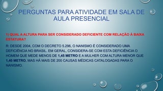 PERGUNTAS PARA ATIVIDADE EM SALA DE
AULA PRESENCIAL
1) QUAL A ALTURA PARA SER CONSIDERADO DEFICIENTE COM RELAÇÃO À BAIXA
ESTATURA?
R: DESDE 2004, COM O DECRETO 5.296, O NANISMO É CONSIDERADO UMA
DEFICIÊNCIA NO BRASIL. EM GERAL, CONSIDERA-SE COM ESTA DEFICIÊNCIA O
HOMEM QUE MEDE MENOS DE 1,45 METRO E A MULHER COM ALTURA MENOR QUE
1,40 METRO, MAS HÁ MAIS DE 200 CAUSAS MÉDICAS CATALOGADAS PARA O
NANISMO.
 