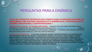PERGUNTAS PARA A DINÂMICA
• 2) DAS 200 CONDIÇÕES DIFERENTES QUE PODEM CAUSAR ALTERAÇÕES NO RITMO DO
CRESCIMENTO UMA DAS MAIS FREQUENTES É O NANISMO.QUAL A DIFERENÇA ENTRE
NANISMO PROPORCIONAL E DESPROPORCIONAL?
• NANISMO PROPORCIONAL OU NANISMO HIPOFISÁRIO – CAUSADO POR DISTÚRBIOS METABÓLICOS E
HORMONAIS, EM ESPECIAL PELA DEFICIÊNCIA NA PRODUÇÃO DO HORMÔNIO DO CRESCIMENTO HUMANO
OU POR RESISTÊNCIA DO ORGANISMO À AÇÃO DESSE HORMÔNIO. O TAMANHO DOS ÓRGÃOS MANTÉM A
PROPORCIONALIDADE ENTRE SI E COM A ALTURA DO INDIVÍDUO.
• NANISMO DESPROPORCIONAL – O TIPO MAIS COMUM DE NANISMO DESPROPORCIONAL É A ACONDROPLASIA,
UMA SÍNDROME GENÉTICA QUE IMPEDE O CRESCIMENTO NORMAL DOS OSSOS LONGOS (FÊMUR E ÚMERO,
ESPECIALMENTE), PORQUE ACELERA O PROCESSO DE OSSIFICAÇÃO DAS CARTILAGENS FORMADORAS DE
OSSOS (OSSIFICAÇÃO ENDOCONDRAL). ISSO FAZ COM QUE AS DIFERENTES PARTES DO CORPO CRESÇAM DE
MANEIRA DESIGUAL. ALÉM DA BAIXA ESTATURA, A PESSOA COM A SÍNDROME APRESENTA PERNAS E BRAÇOS
CURTOS, CABEÇA GRANDE E MÃOS PEQUENAS, CARACTERÍSTICAS QUE SE TORNAM MAIS EVIDENTES, QUANDO
COMPARADAS COM O TAMANHO PRATICAMENTE NORMAL DO TRONCO.
 