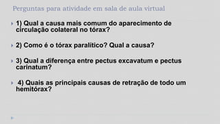 Perguntas para atividade em sala de aula virtual
 1) Qual a causa mais comum do aparecimento de
circulação colateral no tórax?
 2) Como é o tórax paralítico? Qual a causa?
 3) Qual a diferença entre pectus excavatum e pectus
carinatum?
 4) Quais as principais causas de retração de todo um
hemitórax?
 