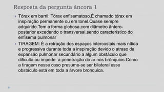Resposta da pergunta âncora 1
 Tórax em barril: Tórax enfisematoso.É chamado tórax em
inspiração permanente ou em tonel.Quase sempre
adquirido.Tem a forma globosa,com diâmetro ântero-
posterior excedendo o transversal,sendo característico do
enfisema pulmonar
 TIRAGEM: É a retração dos espaços intercostais mais nítida
e progressiva durante toda a inspiração devido o atraso da
expansão pulmonar secundário a algum obstáculo que
dificulta ou impede a penetração do ar nos brônquios.Como
a tiragem nesse caso presume-se ser bilateral esse
obstáculo está em toda a árvore bronquica.
 