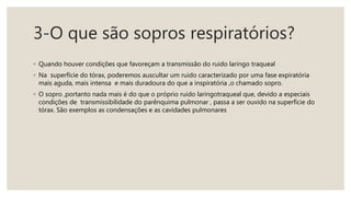 3-O que são sopros respiratórios?
◦ Quando houver condições que favoreçam a transmissão do ruido laringo traqueal
◦ Na superfície do tórax, poderemos auscultar um ruido caracterizado por uma fase expiratória
mais aguda, mais intensa e mais duradoura do que a inspiratória ,o chamado sopro.
◦ O sopro ,portanto nada mais é do que o próprio ruido laringotraqueal que, devido a especiais
condições de transmissibilidade do parênquima pulmonar , passa a ser ouvido na superfície do
tórax. São exemplos as condensações e as cavidades pulmonares
 