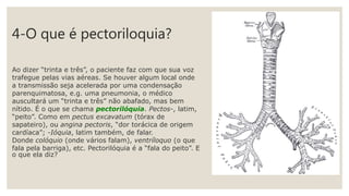 4-O que é pectoriloquia?
Ao dizer “trinta e três”, o paciente faz com que sua voz
trafegue pelas vias aéreas. Se houver algum local onde
a transmissão seja acelerada por uma condensação
parenquimatosa, e.g. uma pneumonia, o médico
auscultará um “trinta e três” não abafado, mas bem
nítido. É o que se chama pectorilóquia. Pectos-, latim,
“peito”. Como em pectus excavatum (tórax de
sapateiro), ou angina pectoris, “dor torácica de origem
cardíaca”; -Ióquia, latim também, de falar.
Donde colóquio (onde vários falam), ventríloquo (o que
fala pela barriga), etc. Pectorilóquia é a “fala do peito”. E
o que ela diz?
 