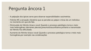 Pergunta âncora 1
◦ A palpação dos ápices serve para observar expansibilidade e assimetrias.
◦ FrêmitoÉ a sensação vibratória que se percebe ao palpar o tórax de um indivíduo
no momento em que ele fala.
◦ Diminuição do frêmito tóraco-vocal: Quando o processo patológico torna o meio
mais heterogêneo (derrames pleurais,pneumotórax,enfisema portanto a transmissão
do frêmito fica dificultada.
◦ Aumento do frêmito tóraco-vocal: Quando o processo patológico torna o meio mais
homogêneo,por exemplo nas condensações
 