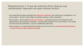 Pergunta âncora 2 -O que são estertores finos? Quais as suas
características? Aparecem em quais cenários clínicos?
◦ Na nomenclatura antiga chamados de estertores crepitantes ,são ruídos finos, homogêneos , de
mesma altura , timbre e intensidade auscultados apenas na fase inspiratória .
◦ São ,também , denominados estertores alveolares , justamente porque são produzidos pelo
deslocamento das paredes dos alvéolos , causado pela entrada do ar no seu interior . Em virtude
do local onde são produzidos , não são modificados pela tosse.
◦ Indica sempre um comprometimento alveolar ,tal como ocorre na pneumonia,infarto pulmonar
e na fase inicial do edema agudo de pulmão.
 