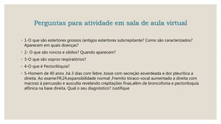 Perguntas para atividade em sala de aula virtual
◦ 1-O que são estertores grossos (antigos estertores subcrepitante? Como são caracterizados?
Aparecem em quais doenças?
◦ 2- O que são roncos e sibilos? Quando aparecem?
◦ 3-O que são sopros respiratórios?
◦ 4-O que é Pectorilóquia?
◦ 5-Homem de 40 anos ,há 3 dias com febre ,tosse com secreção esverdeada e dor pleurítica a
direita. Ao exame:FR;24,expansibilidade normal ,Fremito tóraco-vocal aumentado a direita com
macicez à percussão e ausculta revelando crepitações finas,além de broncofonia e pectoriloquia
afônica na base direita. Qual o seu diagnóstico? Justifique
 