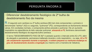 PERGUNTA ÂNCORA 2:
• Diferenciar desdobramento fisiológico de 2ª bulha de
desdobramento fixo da mesma
R.:O segundo som cardíaco ou 2ª bulha cardíaca (B2) tem dois componentes: o primeiro é
denominado "aórtico" (A2) e o segundo, "pulmonar" (P2), correspondendo ao fechamento dessas
valvas. Em condições normais, o componente aórtico precede o pulmonar. Há um aumento
inspiratório na capacitância do leito vascular pulmonar, atrasando a P2, fenômeno denominado
desdobramento fisiológico da segunda bulha cardíaca.
• O termo "DESDOBRAMENTO FIXO DE B2" é adotado quando o intervalo entre A2 e P2, além
de alargado e persistente, permanece inalterado durante o ciclo respiratório – ou seja, A2 e P2
são amplamente separados durante a expiração, e exibem pequena ou nenhuma mudança no
grau de desdobramento durante a inspiração (ou mesmo com a manobra de Valsalva).
 