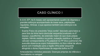 CASO CLÍNICO I
E.O.H, 57ª, há 5 meses vem apresentando quadro de dispneia a
grandes esforços acompanhada de tosse seca, palpitações
regulares, rítmicas e que aparece também aos esforços e às
emoções.
• Exame Físico do precórdio:”Ictus cordis” desviado para baixo e
para fora da linha hemi-clavicular esquerda,localizado no 6°
espaço ,cupuliforme, de extensão maior do que duas polpas
digitais, frêmito sistólico na ponta, pulsação sistólica e “choque”
valvular correspondente a P2,palpável no FP (foco pulmonar).Na
ausculta observa-se sopro holossistólico no foco mitral de altura
grave com irradiação para a região infra-axilar esquerda
atingindo o dorso.Hiperfonese de segunda bulha no FP.
Antecedentes mórbidos pessoais: Doenças próprias da infância e
“reumatismo no sangue”
 