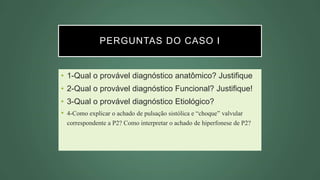 PERGUNTAS DO CASO I
• 1-Qual o provável diagnóstico anatômico? Justifique
• 2-Qual o provável diagnóstico Funcional? Justifique!
• 3-Qual o provável diagnóstico Etiológico?
• 4-Como explicar o achado de pulsação sistólica e “choque” valvular
correspondente a P2? Como interpretar o achado de hiperfonese de P2?
 