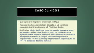 CASO CLÍNICO I
• Qual o provável diagnóstico anatômico? Justifique
• Resposta: Insuficiência mitral com dilatação do VE (ventrículo
esquerdo), da artéria pulmonar e VD (Ventrículo Direito).
• Justificativa: frêmito sistólico na ponta, na ausculta observa-se sopro
holossistólico no foco mitral de altura grave com irradiação para a
região infra-axilar esquerda atingindo o dorso (justificam a Insuficiencia
mitral)pulsação sistólica e “choque” valvular correspondente a
P2,palpável no FP (foco pulmonar) +Hiperfonese de segunda bulha no
FP + Rx dilatação da artéria pulmonar.
 