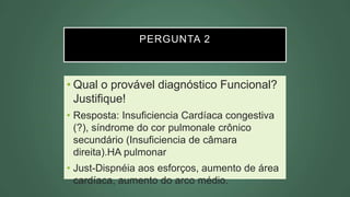 PERGUNTA 2
• Qual o provável diagnóstico Funcional?
Justifique!
• Resposta: Insuficiencia Cardíaca congestiva
(?), síndrome do cor pulmonale crônico
secundário (Insuficiencia de câmara
direita).HA pulmonar
• Just-Dispnéia aos esforços, aumento de área
cardíaca, aumento do arco médio.
 