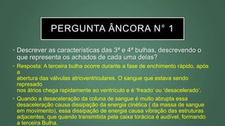 PERGUNTA ÂNCORA N° 1
• Descrever as características das 3ª e 4ª bulhas, descrevendo o
que representa os achados de cada uma delas?
• Resposta: A terceira bulha ocorre durante a fase de enchimento rápido, após
a
abertura das válvulas atrioventriculares. O sangue que estava sendo
represado
nos átrios chega rapidamente ao ventrículo e é ‘freado’ ou ‘desacelerado’.
• Quando a desaceleração da coluna de sangue é muito abrupta essa
desaceleração causa dissipação da energia cinética ( da massa de sangue
em movimento), essa dissipação de energia causa vibração das estruturas
adjacentes, que quando transmitida pela caixa torácica é audível, formando
a terceira Bulha.
 