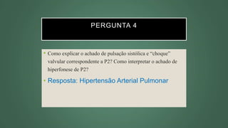 PERGUNTA 4
• Como explicar o achado de pulsação sistólica e “choque”
valvular correspondente a P2? Como interpretar o achado de
hiperfonese de P2?
• Resposta: Hipertensão Arterial Pulmonar
 