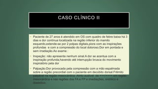CASO CLÍNICO II
• Paciente de 27 anos é atendido em OS com quadro de febre baixa há 3
dias e dor contínua localizada na região inferior do mamilo
esquerdo,extende-se por 2 polpas digitais,piora com as inspirações
profundas e com a compressão do local doloroso.Dor em pontada e
sem irradiação.Ao exame :
• Inspeção: não apresenta nenhum sinal.A dor se acentua com a
inspiração profunda,havendo até interrupção brusca do movimento
inspiratório pela dor
• Palpação:Dor provocada pela compressão com a mão espalmada
sobre a região precordial com o paciente em decúbito dorsal.Frêmito
palpável na região mesocárdica .Atrito audível de +++/++++ em região
mesocárdica e nas regiões dos FA e FP e imediações, sistólico e
diastólico.
 