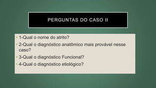 PERGUNTAS DO CASO II
• 1-Qual o nome do atrito?
• 2-Qual o diagnóstico anatômico mais provável nesse
caso?
• 3-Qual o diagnóstico Funcional?
• 4-Qual o diagnóstico etiológico?
 