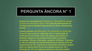 PERGUNTA ÂNCORA N° 1
• Aparece em situações que aumentam a velocidade do sangue
na fase de enchimento rápido: PVC elevada,Relaxamento do
VE,Hipervolemia Estados Hiperdinâmicos (febre, tireotoxicose,
anemia, …)
• Aparece também em alterações da complacência ventricular
esquerda (que pode ser explicada como a capacidade do
ventrículo de acomodar o fluxo de sangue que recebe na
diástole): Espessura da parede,Composição da parede
miocárdica ( fibrose, inflamação, isquemia, infiltrado), Presença
ou não de restrição pericárdica,Diâmetros da câmara,Grau de
relaxamento do VE ( isquemia ou hipertrofia miocárdica causam
défict do relaxamento),Curva de pressão/volume do VD (
disfunção de VD com regimes pressóricos elevados podem
 