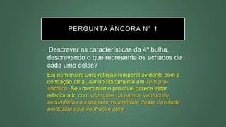 PERGUNTA ÂNCORA N° 1
• -Descrever as características da 4ª bulha,
descrevendo o que representa os achados de
cada uma delas?
• Ela demonstra uma relação temporal evidente com a
contração atrial, sendo tipicamente um som pré-
sistólico. Seu mecanismo provável parece estar
relacionado com vibrações da parede ventricular,
secundárias a expansão volumétrica dessa cavidade
produzida pela contração atrial.
 