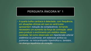PERGUNTA ÂNCORA N° 1
• A quarta bulha cardíaca é detectada, com frequência,
em situações clínicas em que os ventrículos
apresentem redução da complacência, tornando
necessário um aumento da força de contração atrial
para produzir o enchimento pré sistólico dessa
cavidade, tal como observado em hipertensão arterial
sistêmica ou pulmonar, em estenose aórtica ou
pulmonar, na miocardiopatia hipertrófica e, também,
na doença isquêmica do coração
 