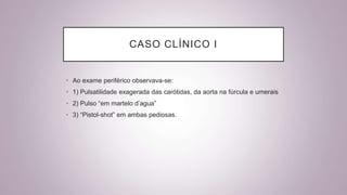 CASO CLÍNICO I
• Ao exame periférico observava-se:
• 1) Pulsatilidade exagerada das carótidas, da aorta na fúrcula e umerais
• 2) Pulso “em martelo d’agua”
• 3) “Pistol-shot” em ambas pediosas.
 