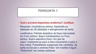 PERGUNTA 1
• Qual o provável diagnóstico anatômico? Justifique
• Resposta: Insuficiência aórtica, hipertrofia ou
dilatação do VE,dilatação e alongamento da aorta.
• Justificativa: Frêmito diastólico de fraca intensidade
em Foco aórtico. Sopro holodiastólico no Foco
aórtico. Sopro aspirativo,fraco,”em jato de
vapor”,irradiando-se para a área mesocárdio e para o
foco mitral. Pulsatilidade exagerada das carótidas, da
aorta na fúrcula e umerais,Pulso “em martelo d’agua”,
“Pistol-shot” em ambas pediosas
 