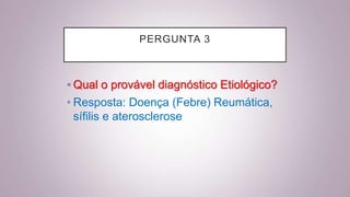 PERGUNTA 3
• Qual o provável diagnóstico Etiológico?
• Resposta: Doença (Febre) Reumática,
sífilis e aterosclerose
 