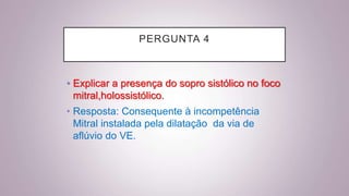 PERGUNTA 4
• Explicar a presença do sopro sistólico no foco
mitral,holossistólico.
• Resposta: Consequente à incompetência
Mitral instalada pela dilatação da via de
aflúvio do VE.
 