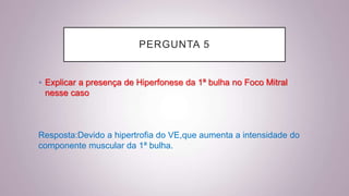 PERGUNTA 5
• Explicar a presença de Hiperfonese da 1ª bulha no Foco Mitral
nesse caso
Resposta:Devido a hipertrofia do VE,que aumenta a intensidade do
componente muscular da 1ª bulha.
 