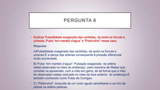 PERGUNTA 6
• Explicar Pulsatilidade exagerada das carótidas, da aorta na fúrcula e
umerais, Pulso “em martelo d’agua” e “Pistol-shot” nesse caso.
• Resposta:
• A)Pulsatilidade exagerada das carótidas, da aorta na fúrcula e
umerais:É a dança das artérias consequente à pressão diferencial
muito aumentada.
• B) Pulso “em martelo d’agua”: Pulsação exagerada da artéria
radial,observada no meio do antebraço pela manobra de Weber que
consiste na apreensão, com a mão em garra, de tal forma que a mão
do observador esteja colocada no meio da face anterior do antebraço.É
também conhecido como Pulso de Corrigan.
• C) “Pistol-shot”: Ausculta de um ruído agudo semelhante a um tiro de
pistola na artéria pediosa.
 