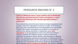 PERGUNTA ÂNCORA N° 2
• Quais as diferenças entre o sopro sistólico das Insuficiências
das válvulas atrioventriculares (mitral e tricúspide) e o sopro
sistólico das Estenoses das válvulas sigmoides (aórtica e
pulmonar)?
• Nas Insuficiências atrioventriculares teremos sangue regurgitando para
os átrios. Esse fluxo regurgitante ocasiona um sopro de insuficiência.
Esse sopro tem a característica de ser holossistólico e de intensidade
mantida. Ele é melhor auscultado no foco Mitral ou Tricúspide de
acordo com a válvula acometida. É classificado como sopro
regurgitante ou de regurgitação.O sopros das estenoses aórtica e
pulmonar também são sistólicos porque é nesse momento que
acontecem as aberturas dessas válvulas. Nas estenoses as válvulas
abrem com dificuldade ocasionando aceleração e turbilhonamento do
fluxo e consequentemente o sopro. Esse sopro tem intensidade variável
sendo que vai aumentando até um pico e depois vai decrescendo por
isso é chamado sopro em losango ou diamante. Seu timbre é chamado
 