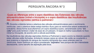PERGUNTA ÂNCORA N°3
• -Quais as diferenças entre o sopro diastólicos das Estenoses das válvulas
atrioventriculares (mitral e tricúspide) e o sopro diastólicos das Insuficiências
das válvulas sigmoides (aórtica e pulmonar)?
• R.:Durante a diástole temos a abertura das válvulas atrioventriculares para o enchimento
ventricular, caso a abertura delas esteja restrita o fluxo para os ventrículos estará acelerado e
turbulento; dessa forma auscultaremos um sopro diastólico suave, caracterizado como “em
ruflar” pois pode lembrar o bater de asas de um pássaro. O sopro é melhor auscultado no foco
mitral ou tricúspide, de acordo com a válvula acometida.
• Na insuficiência das válvulas sigmoides (Aórtica e Pulmonar) o sopro ocorre na diástole quando
estas válvulas estão fechadas, entretanto nesses casos as valvas não estão se cooptando o
que ocasiona a migração do sangue de maneira retrógrada dos vasos arteriais para os
ventrículos. Assim teremos um sopro considerado “aspirativo” isso porque ele tem intensidade
decrescente, como barulho de aspiração pela boca.
 
