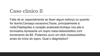 Caso clinico II
Falta de ar, especialmente ao fazer algum esforço ou quando
for dormir,Cansaço excessivo;Tosse, principalmente à
noite;Palpitações e coração acelerado;Inchaço nos pés e
tornozelos.Apresenta um sopro meso-telessistólico com
borramento da B2. Podemos ouvir um click mesossistólico
antes do início do sopro. Qual o diagnóstico?
 