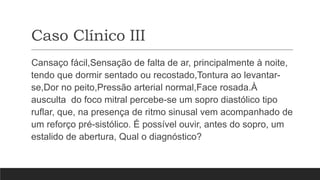 Caso Clínico III
Cansaço fácil,Sensação de falta de ar, principalmente à noite,
tendo que dormir sentado ou recostado,Tontura ao levantar-
se,Dor no peito,Pressão arterial normal,Face rosada.À
ausculta do foco mitral percebe-se um sopro diastólico tipo
ruflar, que, na presença de ritmo sinusal vem acompanhado de
um reforço pré-sistólico. É possível ouvir, antes do sopro, um
estalido de abertura, Qual o diagnóstico?
 