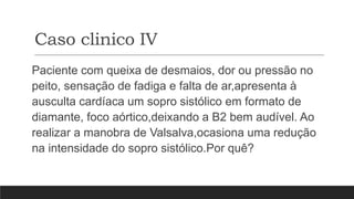 Caso clinico IV
Paciente com queixa de desmaios, dor ou pressão no
peito, sensação de fadiga e falta de ar,apresenta à
ausculta cardíaca um sopro sistólico em formato de
diamante, foco aórtico,deixando a B2 bem audível. Ao
realizar a manobra de Valsalva,ocasiona uma redução
na intensidade do sopro sistólico.Por quê?
 