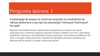 Pergunta âncora 1
A sobrecarga de sangue no ventrículo esquerdo na Insuficiência da
Válvula aórtica leva a que tipo de sobrecarga? Intrínseca? Extrínseca?
Por quê?
Resposta: Na diástole devido a válvula estar semiaberta há um retorno de volume
sanguíneo para o ventrículo esquerdo esquerdo durante a diástole e por isso a sobrecarga
volumétrica, esta leva a uma hipertrofia muscular extrínseca, os sarcômeros perfilam-se em
série. O coração “cresce para Fora", diferente da hipertrofia ventricular concêntrica da
estenose aórtica quando o coração “cresce para dentro”
 