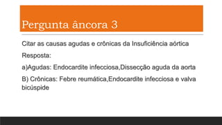 Pergunta âncora 3
Citar as causas agudas e crônicas da Insuficiência aórtica
Resposta:
a)Agudas: Endocardite infecciosa,Dissecção aguda da aorta
B) Crônicas: Febre reumática,Endocardite infecciosa e valva
bicúspide
 