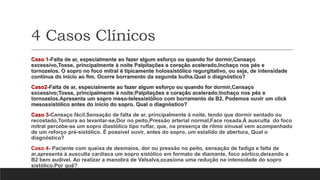 4 Casos Clínicos
Caso 1-Falta de ar, especialmente ao fazer algum esforço ou quando for dormir,Cansaço
excessivo,Tosse, principalmente à noite Palpitações e coração acelerado,Inchaço nos pés e
tornozelos. O sopro no foco mitral é tipicamente holossistólico regurgitativo, ou seja, de intensidade
contínua do início ao fim. Ocorre borramento da segunda bulha.Qual o diagnóstico?
Caso2-Falta de ar, especialmente ao fazer algum esforço ou quando for dormir,Cansaço
excessivo;Tosse, principalmente à noite;Palpitações e coração acelerado;Inchaço nos pés e
tornozelos.Apresenta um sopro meso-telessistólico com borramento da B2. Podemos ouvir um click
mesossistólico antes do início do sopro. Qual o diagnóstico?
Caso 3-Cansaço fácil,Sensação de falta de ar, principalmente à noite, tendo que dormir sentado ou
recostado,Tontura ao levantar-se,Dor no peito,Pressão arterial normal,Face rosada.À ausculta do foco
mitral percebe-se um sopro diastólico tipo ruflar, que, na presença de ritmo sinusal vem acompanhado
de um reforço pré-sistólico. É possível ouvir, antes do sopro, um estalido de abertura, Qual o
diagnóstico?
Caso 4- Paciente com queixa de desmaios, dor ou pressão no peito, sensação de fadiga e falta de
ar,apresenta à ausculta cardíaca um sopro sistólico em formato de diamante, foco aórtico,deixando a
B2 bem audível. Ao realizar a manobra de Valsalva,ocasiona uma redução na intensidade do sopro
sistólico.Por quê?
 