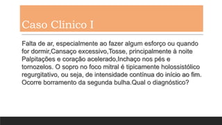 Caso Clínico I
Falta de ar, especialmente ao fazer algum esforço ou quando
for dormir,Cansaço excessivo,Tosse, principalmente à noite
Palpitações e coração acelerado,Inchaço nos pés e
tornozelos. O sopro no foco mitral é tipicamente holossistólico
regurgitativo, ou seja, de intensidade contínua do início ao fim.
Ocorre borramento da segunda bulha.Qual o diagnóstico?
 