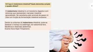 10
O meteorismo intestinal é um transtorno digestivo com
sintomas que representam mal-estar intestinal
generalizado. Se caracteriza pelo acúmulo de gases no
cólon em função de fermentação intestinal excessiva.
3) O que é meteorismo intestinal? Quais elementos compõe
o quadro clínico?
Dentre os sintomas do meteorismo intestinal, pode-se
destacar o inchaço no estômago, dor abdominal leve,
flatulência e distensão abdominal.
Exame físico:Hiper-Timpanismo
 