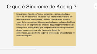 O que é Síndrome de Koenig ? 13
• Síndrome de Koenig ou “tumor fantasma , é caracterizada por
crises de dor abdominal em cólica cuja intensidade aumenta em
poucos minutos e desaparece também rapidamente, e muitas
vezes de forma ruidosa. São acompanhadas por ondas peristálticas
limitadas a um segmento do intestino delgado (geralmente visíveis
na região do mesogástrio) que, em geral,repetem-se algum tempo
depois e ocorrem com maior frequencia depois da
alimentação.Esta síndrome sugere a presença de uma estenose do
intestino delgado.
 