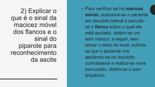 7
• Para verificar se há macicez
móvel, posiciona-se o paciente
em decúbito lateral e percute-
se o flanco sobre o qual ele
está apoiado, obtém-se um
som maciço; a seguir, sem
retirar o dedo do local, solicita-
se que o paciente vire
apoiando-se no decúbito
contralateral e realiza-se nova
percussão, obtém-se o som
timpânico.
2) Explicar o
que é o sinal da
macicez móvel
dos flancos e o
sinal do
piparote para
reconhecimento
da ascite
7
 