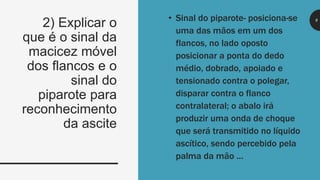8
• Sinal do piparote- posiciona-se
uma das mãos em um dos
flancos, no lado oposto
posicionar a ponta do dedo
médio, dobrado, apoiado e
tensionado contra o polegar,
disparar contra o flanco
contralateral; o abalo irá
produzir uma onda de choque
que será transmitido no líquido
ascítico, sendo percebido pela
palma da mão ...
2) Explicar o
que é o sinal da
macicez móvel
dos flancos e o
sinal do
piparote para
reconhecimento
da ascite
 