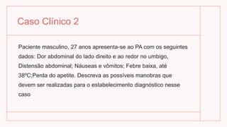 Caso Clínico 2
Paciente masculino, 27 anos apresenta-se ao PA com os seguintes
dados: Dor abdominal do lado direito e ao redor no umbigo,
Distensão abdominal; Náuseas e vômitos; Febre baixa, até
38ºC;Perda do apetite. Descreva as possíveis manobras que
devem ser realizadas para o estabelecimento diagnóstico nesse
caso
 