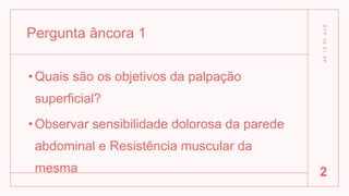 Pergunta âncora 1
•Quais são os objetivos da palpação
superficial?
•Observar sensibilidade dolorosa da parede
abdominal e Resistência muscular da
mesma
D
T
P
1
0
2
1
S
P
2
 