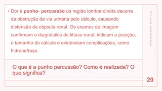 O que é a punho percussão? Como é realizada? O
que significa?
• Dor à punho- percussão da região lombar direita decorre
da obstrução da via urinária pelo cálculo, causando
distensão da cápsula renal. Os exames de imagem
confirmam o diagnóstico de litíase renal, indicam a posição,
o tamanho do cálculo e evidenciam complicações, como
hidronefrose.
T
Í
T
U
L
O
D
A
A
P
R
E
S
E
N
T
A
Ç
Ã
O
20
 