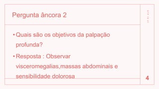 Pergunta âncora 2
•Quais são os objetivos da palpação
profunda?
•Resposta : Observar
visceromegalias,massas abdominais e
sensibilidade dolorosa
D
T
P
1
0
2
1
4
 
