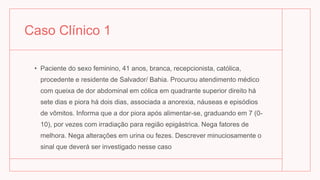 Caso Clínico 1
• Paciente do sexo feminino, 41 anos, branca, recepcionista, católica,
procedente e residente de Salvador/ Bahia. Procurou atendimento médico
com queixa de dor abdominal em cólica em quadrante superior direito há
sete dias e piora há dois dias, associada a anorexia, náuseas e episódios
de vômitos. Informa que a dor piora após alimentar-se, graduando em 7 (0-
10), por vezes com irradiação para região epigástrica. Nega fatores de
melhora. Nega alterações em urina ou fezes. Descrever minuciosamente o
sinal que deverá ser investigado nesse caso
 