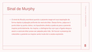 Sinal de Murphy
• O sinal de Murphy acontece quando o paciente reage em sua respiração de
forma rápida à palpação profunda da vesícula biliar. Dessa forma, palpa-se o
ponto biliar ou ponto cístico, no hipocôndrio direito e pede-se para o paciente
inspirar profundamente. Ao inspirar, o diafragma faz com que o fígado desça e
assim a vesícula biliar possa ser palpada pela mão. Se houver a presença de
colecistite o paciente ao inspirar sente muita dor e acaba expirando.
T
Í
T
U
L
O
D
A
A
P
R
E
S
E
N
T
A
Ç
Ã
O
8
 